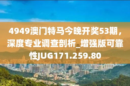 4949澳门特马今晚开奖53期，深度专业调查剖析_增强版可靠性JUG171.259.80