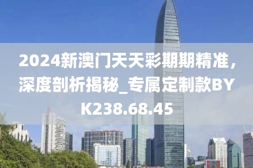 2024新澳门天天彩期期精准，深度剖析揭秘_专属定制款BYK238.68.45