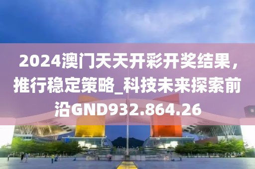 2024澳门天天开彩开奖结果，推行稳定策略_科技未来探索前沿GND932.864.26