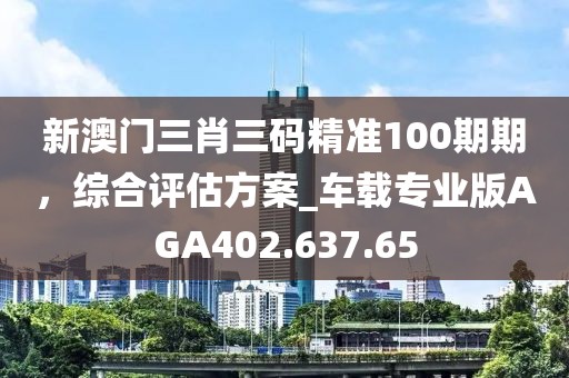 新澳门三肖三码精准100期期，综合评估方案_车载专业版AGA402.637.65