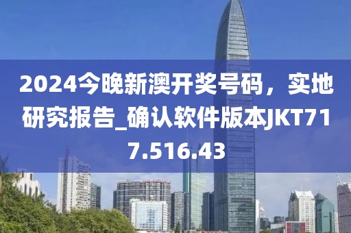 2024今晚新澳开奖号码，实地研究报告_确认软件版本JKT717.516.43
