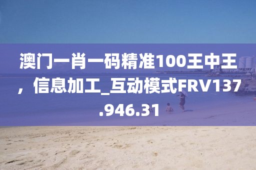 澳门一肖一码精准100王中王，信息加工_互动模式FRV137.946.31