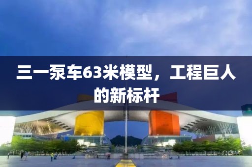 三一泵车63米模型，工程巨人的新标杆