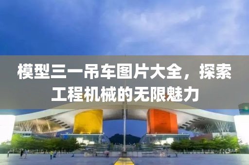 模型三一吊车图片大全，探索工程机械的无限魅力
