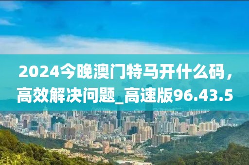 2024今晚澳门特马开什么码，高效解决问题_高速版96.43.50