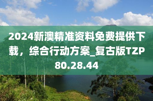 2024新澳精准资料免费提供下载，综合行动方案_复古版TZP80.28.44