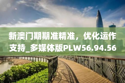 新澳门期期准精准，优化运作支持_多媒体版PLW56.94.56