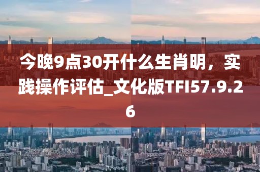 今晚9点30开什么生肖明，实践操作评估_文化版TFI57.9.26