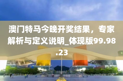 澳门特马今晚开奖结果，专家解析与定义说明_体现版99.98.23