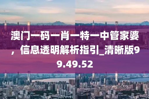 澳门一码一肖一特一中管家婆，信息透明解析指引_清晰版99.49.52