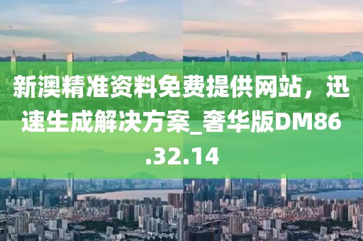新澳精准资料免费提供网站，迅速生成解决方案_奢华版DM86.32.14
