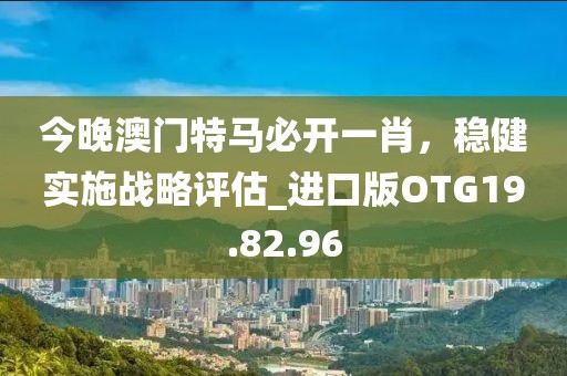 今晚澳门特马必开一肖，稳健实施战略评估_进口版OTG19.82.96