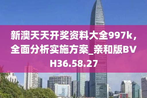 新澳天天开奖资料大全997k，全面分析实施方案_亲和版BVH36.58.27
