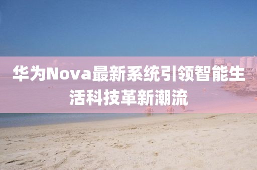 华为Nova最新系统引领智能生活科技革新潮流