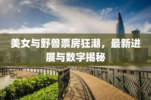 美女与野兽票房狂潮，最新进展与数字揭秘