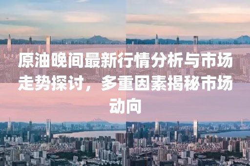 原油晚间最新行情分析与市场走势探讨，多重因素揭秘市场动向