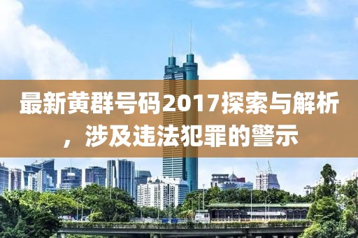 最新黄群号码2017探索与解析，涉及违法犯罪的警示