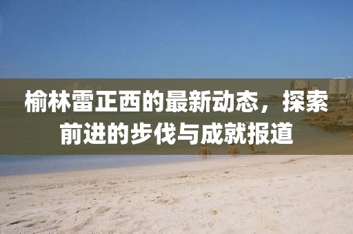 榆林雷正西的最新动态，探索前进的步伐与成就报道