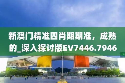 新澳门精准四肖期期准，成熟的_深入探讨版EV7446.7946