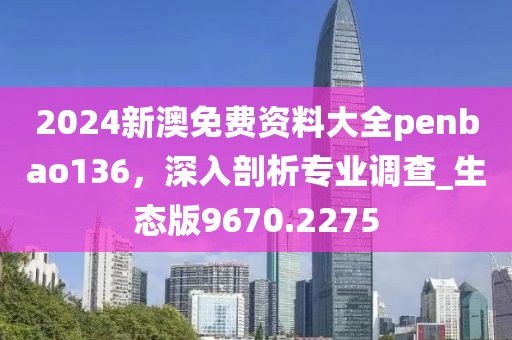 2024新澳免费资料大全penbao136，深入剖析专业调查_生态版9670.2275