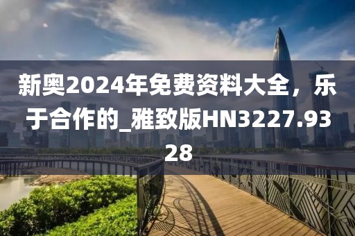 新奥2024年免费资料大全，乐于合作的_雅致版HN3227.9328