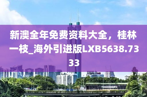 新澳全年免费资料大全，桂林一枝_海外引进版LXB5638.7333