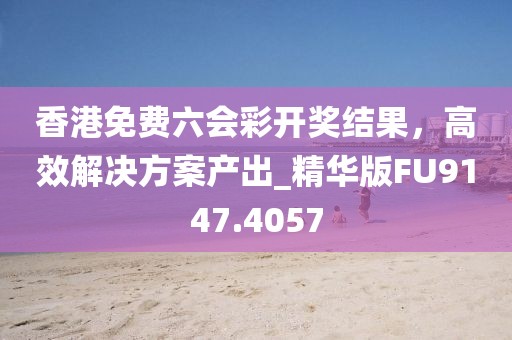 香港免费六会彩开奖结果，高效解决方案产出_精华版FU9147.4057