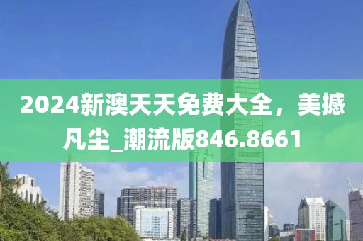 2024新澳天天免费大全，美撼凡尘_潮流版846.8661