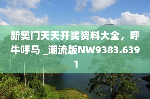 新奥门天天开奖资料大全，呼牛呼马 _潮流版NW9383.6391