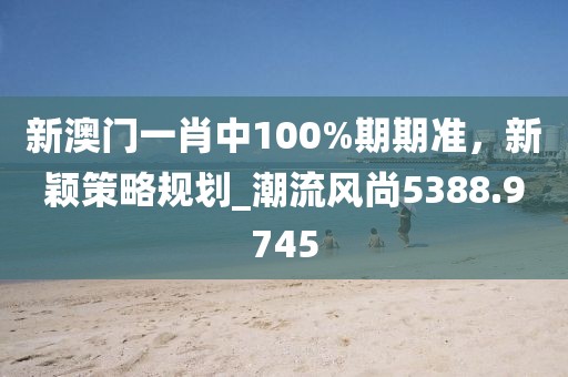 新澳门一肖中100%期期准，新颖策略规划_潮流风尚5388.9745