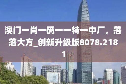 澳门一肖一码一一特一中厂，落落大方_创新升级版8078.2181