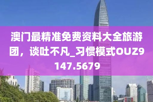 澳门最精准免费资料大全旅游团，谈吐不凡_习惯模式OUZ9147.5679