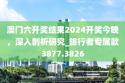 澳门六开奖结果2024开奖今晚，深入剖析研究_旅行者专属款3877.3826