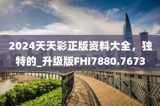2024天天彩正版资料大全，独特的_升级版FHI7880.7673