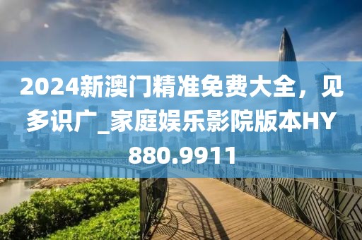 2024新澳门精准免费大全，见多识广_家庭娱乐影院版本HY880.9911