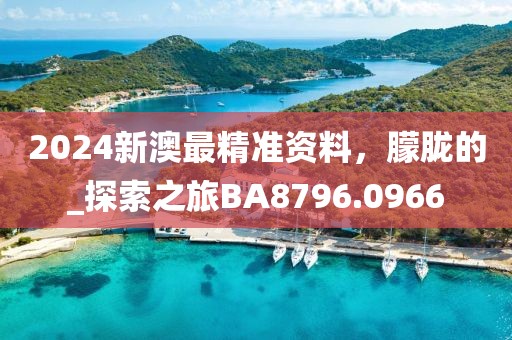 2024新澳最精准资料，朦胧的_探索之旅BA8796.0966