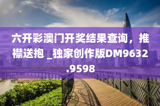 六开彩澳门开奖结果查询，推襟送抱 _独家创作版DM9632.9598
