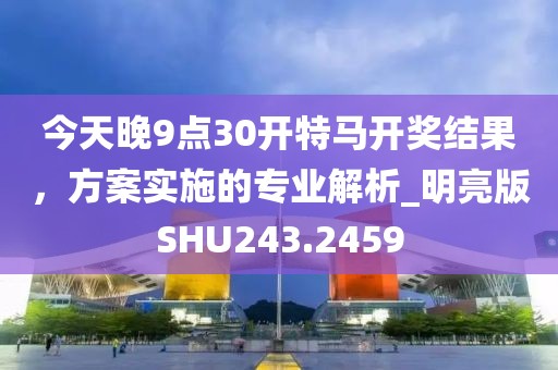 今天晚9点30开特马开奖结果，方案实施的专业解析_明亮版SHU243.2459
