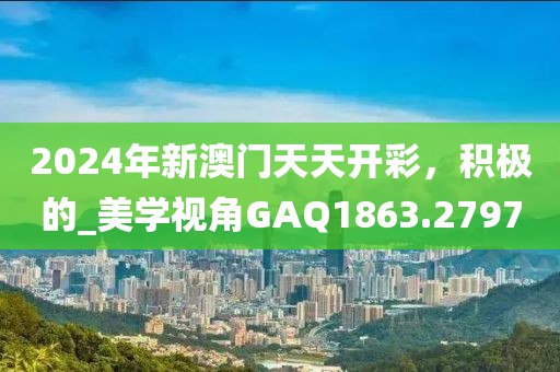 2024年新澳门天天开彩，积极的_美学视角GAQ1863.2797
