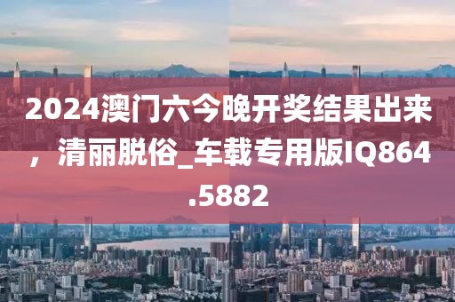 2024澳门六今晚开奖结果出来，清丽脱俗_车载专用版IQ864.5882