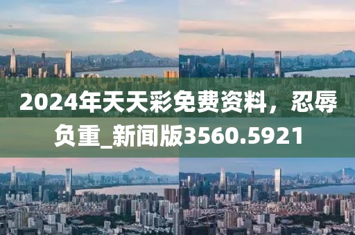 2024年天天彩免费资料，忍辱负重_新闻版3560.5921