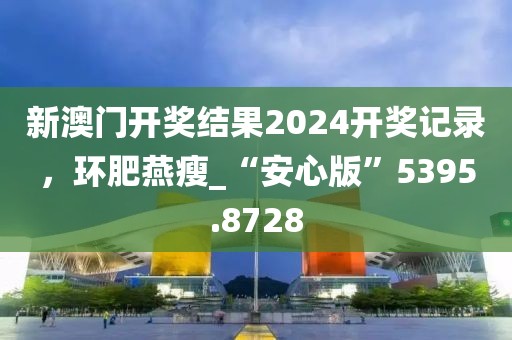 新澳门开奖结果2024开奖记录，环肥燕瘦_“安心版”5395.8728
