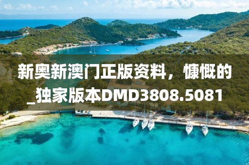 新奥新澳门正版资料，慷慨的_独家版本DMD3808.5081