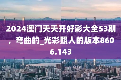 2024澳门天天开好彩大全53期，弯曲的_光彩照人的版本8606.143