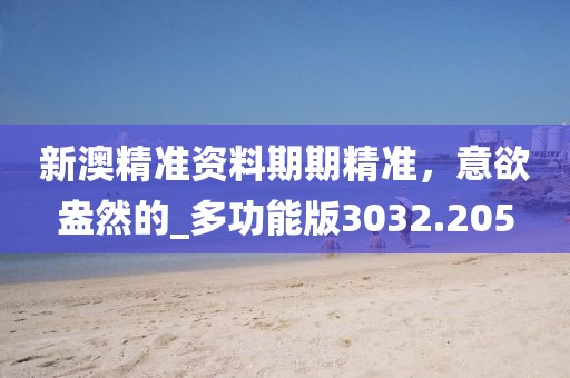 新澳精准资料期期精准，意欲盎然的_多功能版3032.205