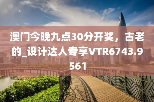 澳门今晚九点30分开奖，古老的_设计达人专享VTR6743.9561