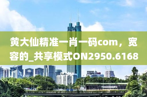 黄大仙精准一肖一码com，宽容的_共享模式ON2950.6168