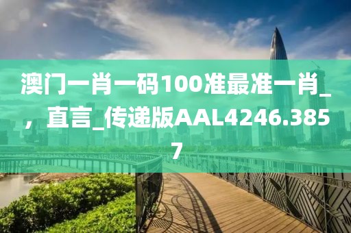 澳门一肖一码100准最准一肖_，直言_传递版AAL4246.3857