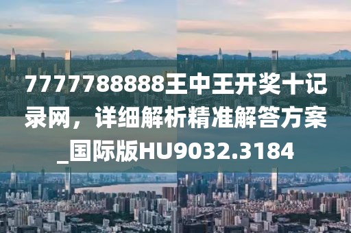 7777788888王中王开奖十记录网，详细解析精准解答方案_国际版HU9032.3184
