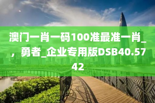 澳门一肖一码100准最准一肖_，勇者_企业专用版DSB40.5742